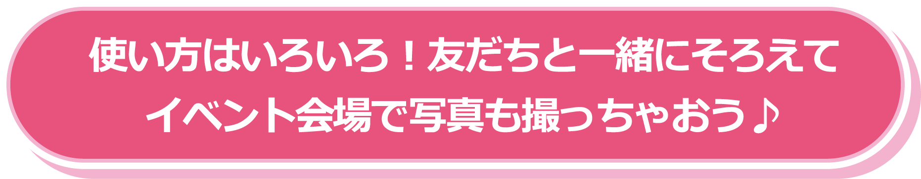 使い方はいろいろ！友だちと一緒にそろえてイベント会場で写真も撮っちゃおう♪