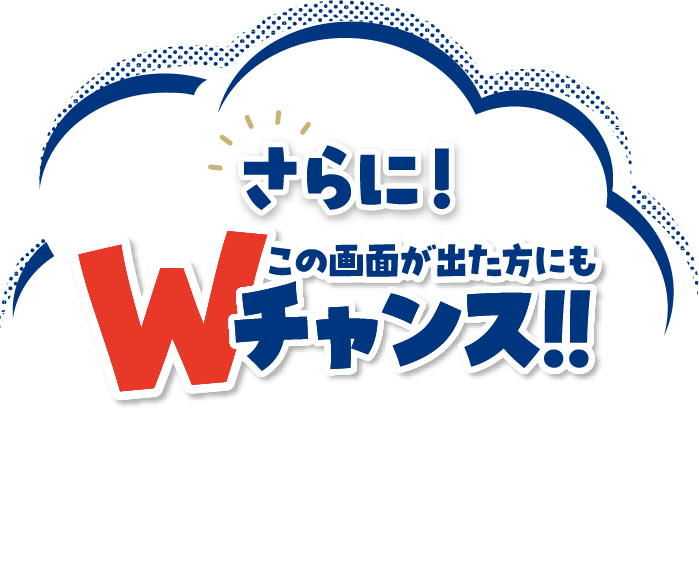 さらに！この画面が出た方にもWチャンス!!